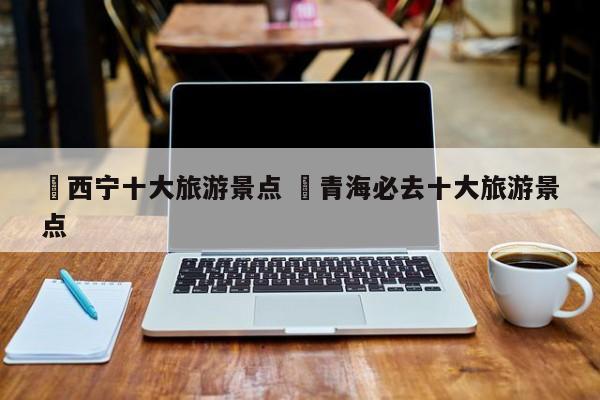 ✅西宁十大旅游景点 ✅青海必去十大旅游景点