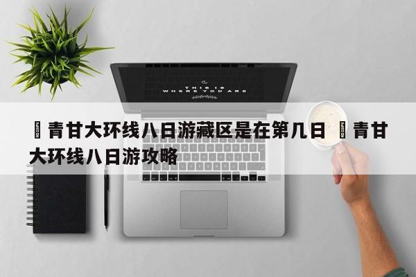 ✅青甘大环线八日游藏区是在第几日 ✅青甘大环线八日游攻略