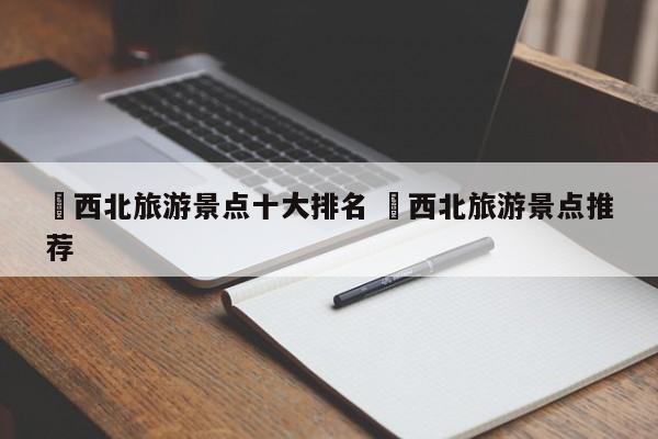✅西北旅游景点十大排名 ✅西北旅游景点推荐