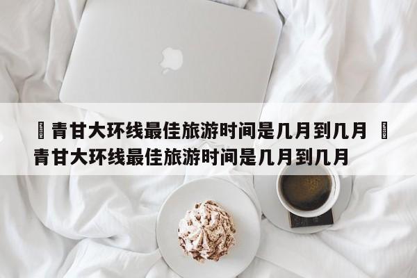 ✅青甘大环线最佳旅游时间是几月到几月 ✅青甘大环线最佳旅游时间是几月到几月