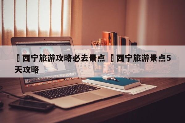 ✅西宁旅游攻略必去景点 ✅西宁旅游景点5天攻略