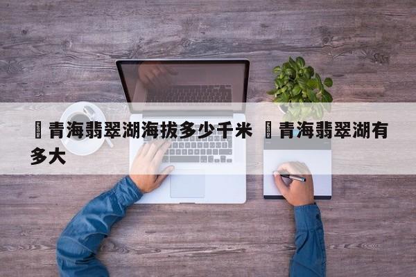 ✅青海翡翠湖海拔多少千米 ✅青海翡翠湖有多大