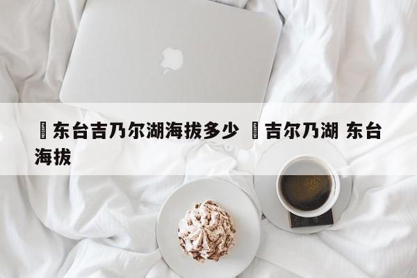✅东台吉乃尔湖海拔多少 ✅吉尔乃湖 东台海拔