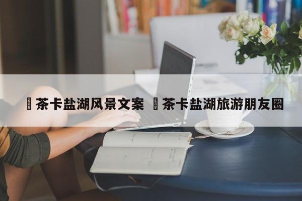 ✅茶卡盐湖风景文案 ✅茶卡盐湖旅游朋友圈