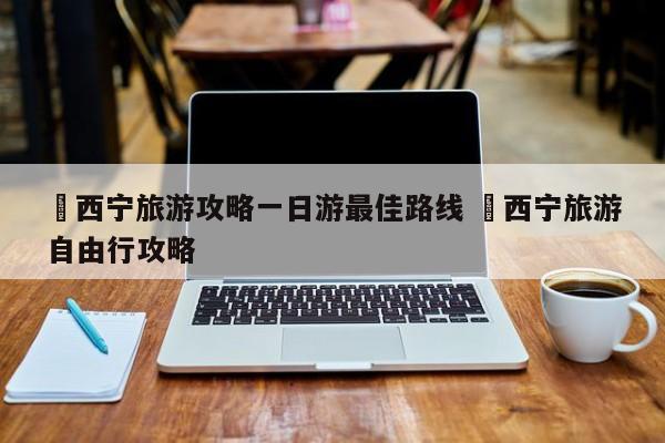 ✅西宁旅游攻略一日游最佳路线 ✅西宁旅游自由行攻略