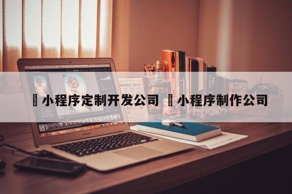 ✅小程序定制开发公司 ✅小程序制作公司