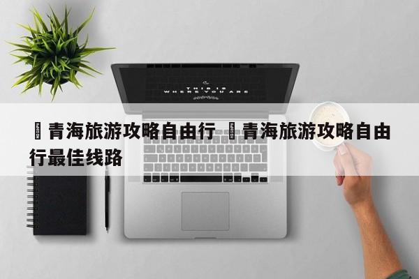 ✅青海旅游攻略自由行 ✅青海旅游攻略自由行最佳线路