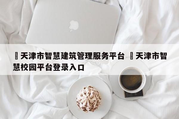 ✅天津市智慧建筑管理服务平台 ✅天津市智慧校园平台登录入口