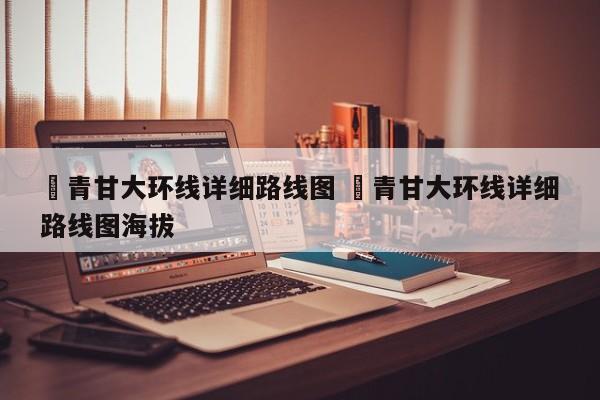 ✅青甘大环线详细路线图 ✅青甘大环线详细路线图海拔