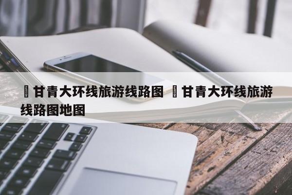 ✅甘青大环线旅游线路图 ✅甘青大环线旅游线路图地图