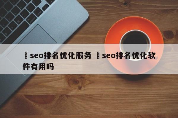 ✅seo排名优化服务 ✅seo排名优化软件有用吗