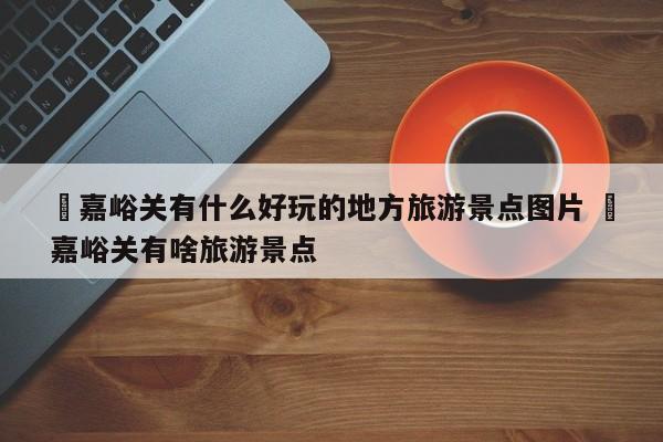 ✅嘉峪关有什么好玩的地方旅游景点图片 ✅嘉峪关有啥旅游景点
