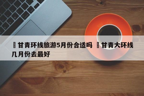 ✅甘青环线旅游5月份合适吗 ✅甘青大环线几月份去最好