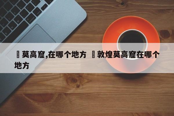 ✅莫高窟,在哪个地方 ✅敦煌莫高窟在哪个地方