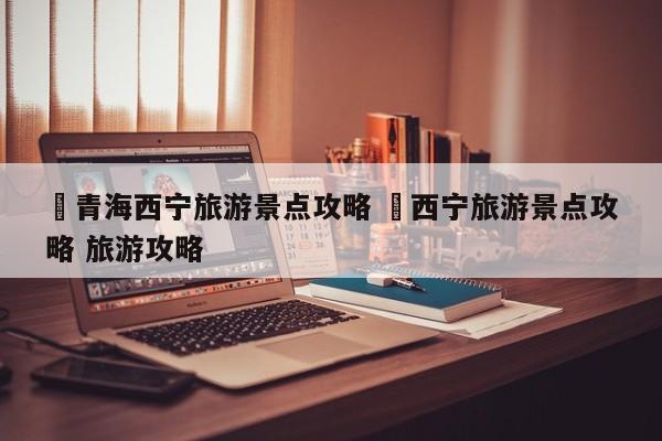 ✅青海西宁旅游景点攻略 ✅西宁旅游景点攻略 旅游攻略