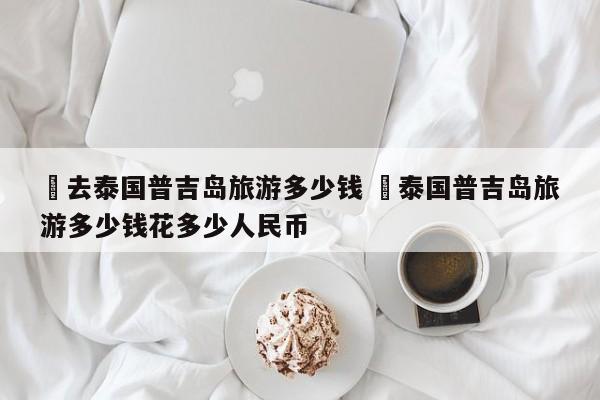 ✅去泰国普吉岛旅游多少钱 ✅泰国普吉岛旅游多少钱花多少人民币