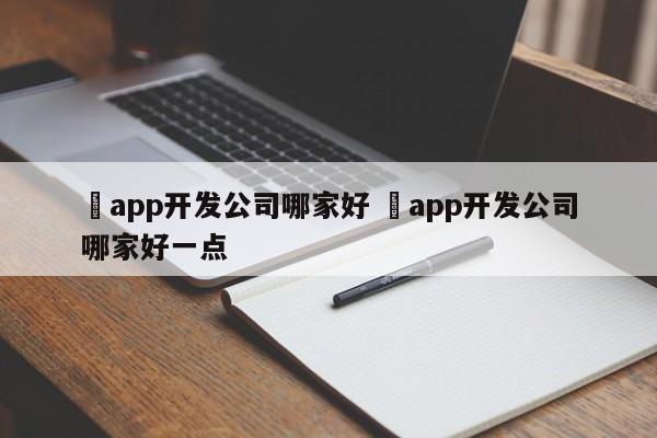 ✅app开发公司哪家好 ✅app开发公司哪家好一点