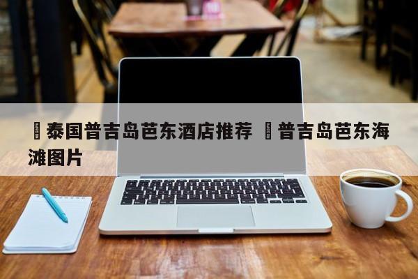 ✅泰国普吉岛芭东酒店推荐 ✅普吉岛芭东海滩图片