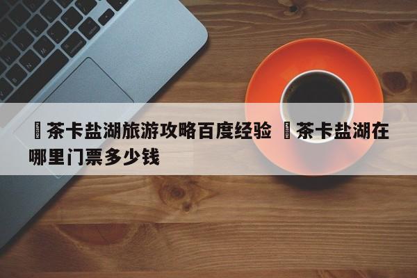 ✅茶卡盐湖旅游攻略百度经验 ✅茶卡盐湖在哪里门票多少钱