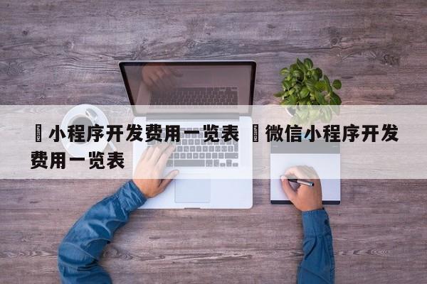 ✅小程序开发费用一览表 ✅微信小程序开发费用一览表