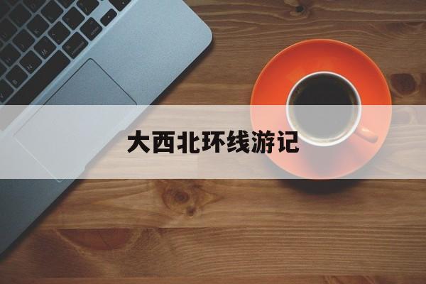 「大西北环线游记」_大西北环线全长多少公里